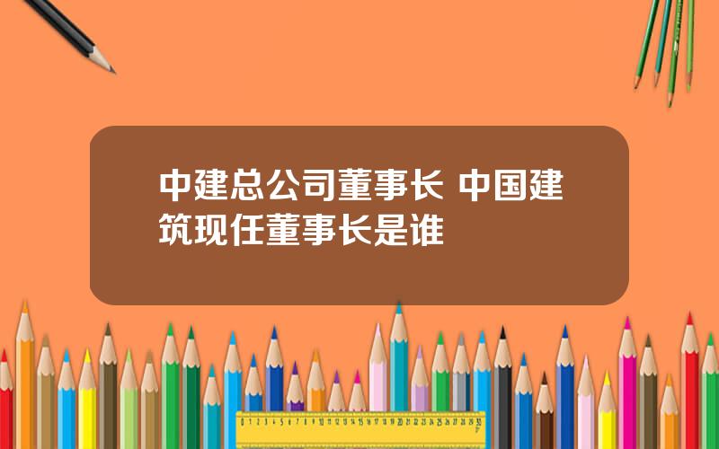 中建总公司董事长 中国建筑现任董事长是谁